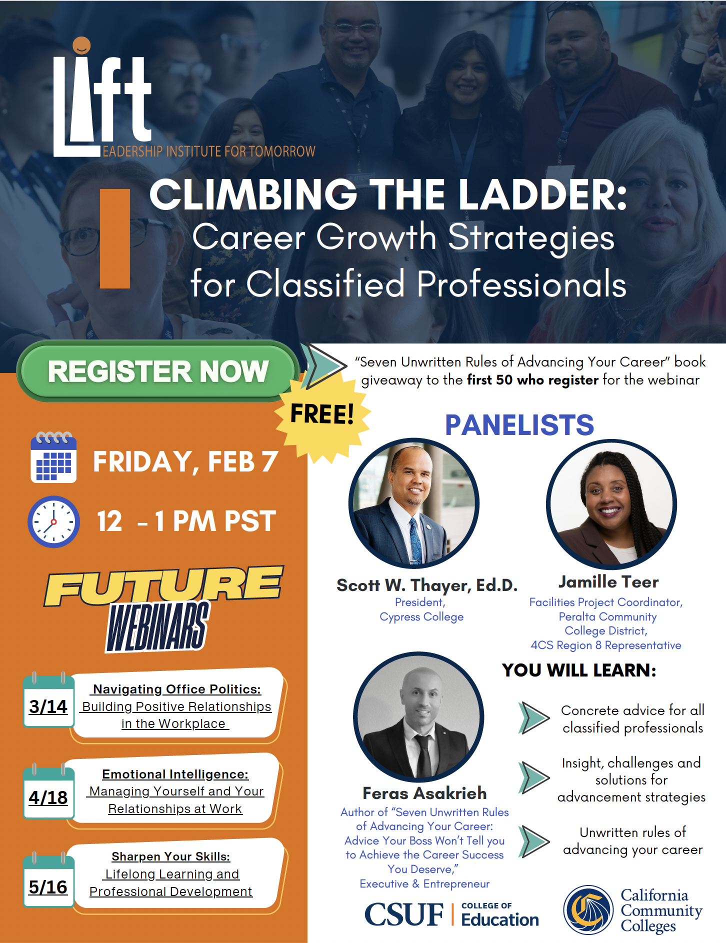 CLIMBING THE LADDER: Career Growth Strategies for Classified Professionals. "Seven Unwritten Rules of Advancing Your Career" book giveaway to the first 50 who register for the webinar PANELISTS Scott W. Thayer, Ed.D. President, Cypress College Jamille Teer Facilities Project Coordinator, Peralta Community College District, 4CS Region 8 Representative Feras Asakrieh Author of "Seven Unwritten Rules of Advancing Your Career: Advice Your Boss Won't Tell you to Achieve the Career Success You Deserve." Executive & Entrepreneur YOU WILL LEARN: Concrete advice for all classified professionals Insight, challenges and solutions for advancement strategies Unwritten rules of advancing your career