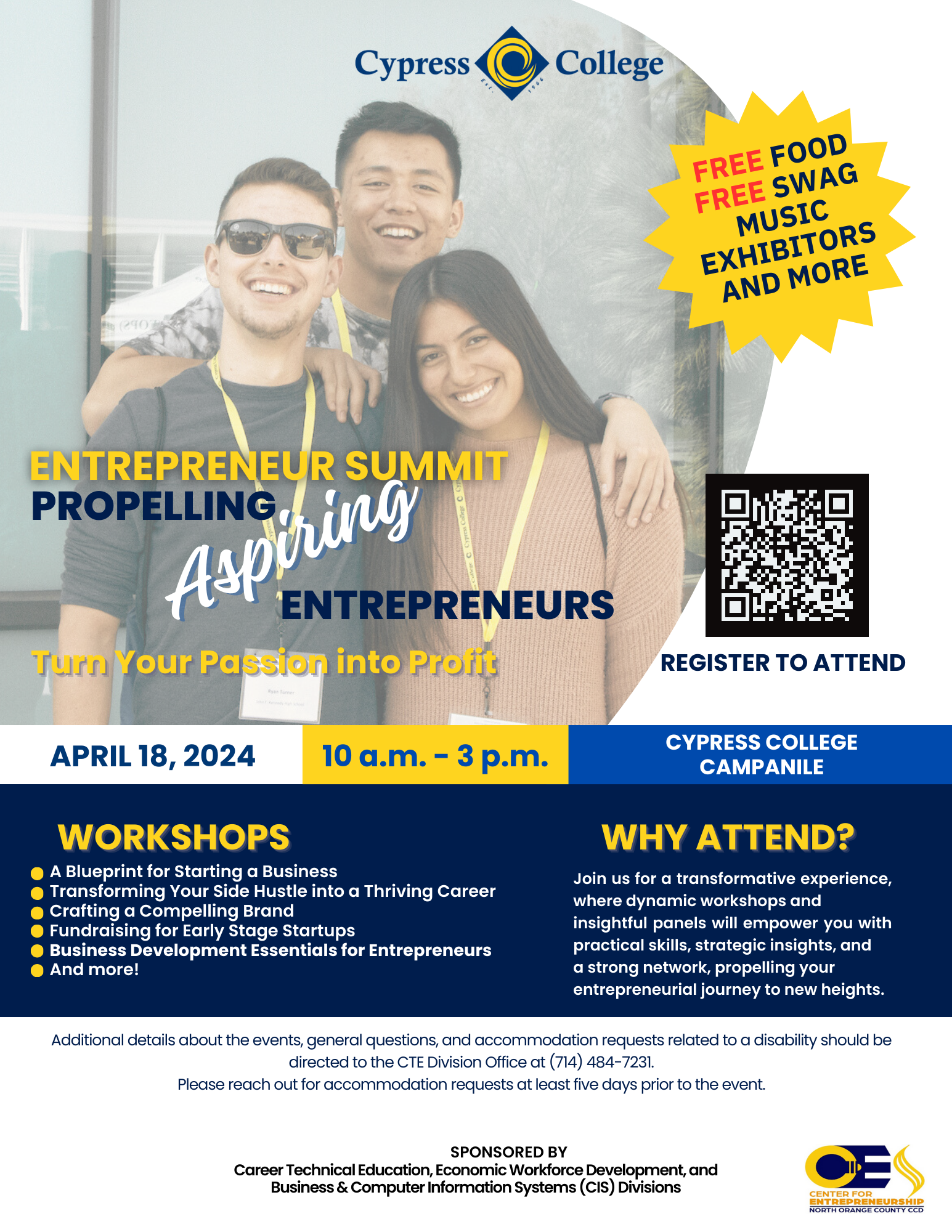 FREE FOOD FREE SWAG MUSIC EXHIBITORS AND MORE ENTREPRENEUR SUMMIT PROPELLING Aspiting ENTREPRENEURS Turs Your Passion into Profit REGISTER TO ATTEND APRIL 18, 2024 10 a.m. - 3 p.m. CYPRESS COLLEGE CAMPANILE WORKSHOPS A Blueprint for Starting a Business Transforming Your Side Hustle into a Thriving Career Crafting a Compelling Brand Fundraising for Early Stage Startups Business Development Essentials for Entrepreneurs And more! WHY ATTEND? Join us for a transformative experience, where dynamic workshops and insightful panels will empower you with practical skills, strategic insights, and a strong network, propelling your entrepreneurial journey to new heights. Additional details about the events, general questions, and accommodation requests related to a disability should be directed to the TE Division Office at (714) 484-7231. Please reach out for accommodation requests at least five days prior to the event. SPONSORED BY Career Technical Education, Economic Workforce Development, and Business & Computer Information Systems (CIS) Divisions
