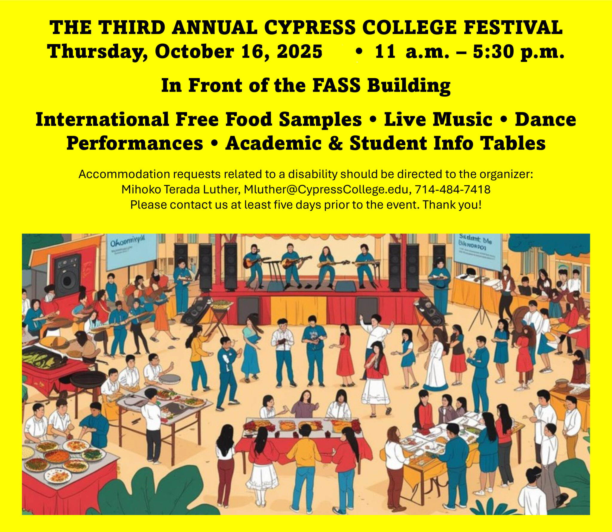 Poster with text that reads: THE THIRD ANNUAL CYPRESS COLLEGE FESTIVALThursday, October 16, 2025 • 11 a.m. – 5:30 p.m. In Front of the FASS Building International Free Food Samples • Live Music • Dance Performances • Academic & Student Info Tables Accommodation requests related to a disability should be directed to the organizer: Mihoko Terada Luther, Mluther@CypressCollege.edu, 714-484-7418 Please contact us at least five days prior to the event. Thank you! Oct. 17, 2025