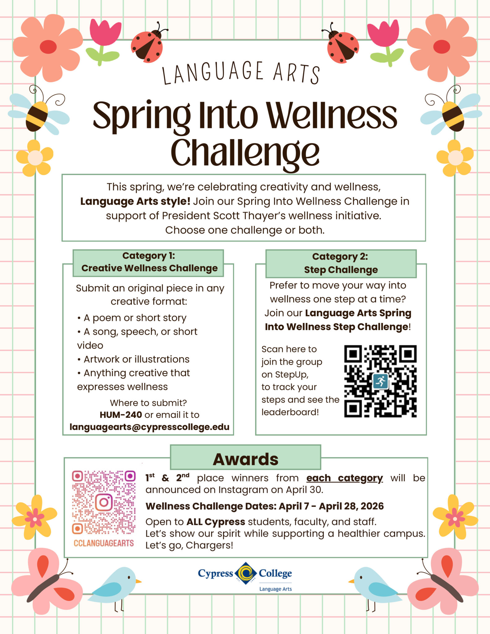 Flyer describes the following: This spring, we’re celebrating creativity and wellness, Language Arts style! Join our Spring Into Wellness Challenge April 7-28, 2026 in support of President Scott Thayer’s wellness initiative. Open to all Cypress students, faculty, and staff. Let’s show our spirit while supporting a healthier campus.

Choose one challenge or both, below.

Category 1:

Creative Wellness Challenge

A poem or short story
A song, speech, or short video
Artwork or illustrations
Anything creative that expresses wellness

Submit an original piece in any creative format at HUM-240 or email it to languagearts@cypresscollege.edu

Category 2:

Step Challenge

Prefer to move your way into wellness one step at a time? Scan here to join the group on StepUp, to track your steps and see the leaderboard!

