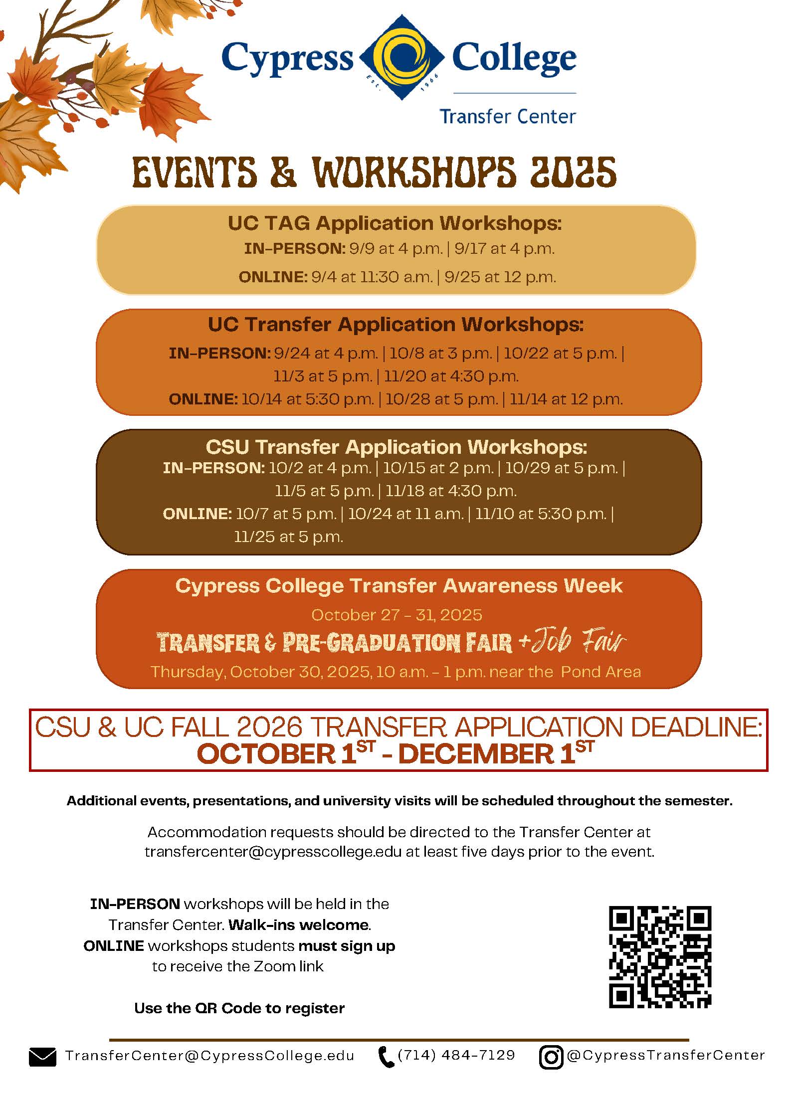 A flyer with the information: TransferCenter Events and Workshops 2025 Visit https://linktr.ee/cypresstransfercenter for more information and to RSVP. UC Transfer Application Workshops: IN-PERSON: 9/24 at 4 p.m. | 10/8 at 3 p.m. | 10/22 at 5 p.m. | 11/3 at 5 p.m. | 11/20 at 4:30 p.m. ONLINE: 10/14 at 5:30 p.m. | 10/28 at 5 p.m. | 11/14 at 12 p.m. CSU Transfer Application Workshops: IN-PERSON: 10/2 at 4 p.m. | 10/15 at 2 p.m. | 10/29 at 5 p.m. | 11/5 at 5 p.m. | 11/18 at 4:30 p.m. ONLINE: 10/7 at 5 p.m. | 10/24 at 11 a.m. | 11/10 at 5:30 p.m. | 11/25 at 5 p.m. UC TAG Application Workshops: IN-PERSON: 9/9 at 4 p.m. | 9/17 at 4 p.m. ONLINE: 9/4 at 11:30 a.m. | 9/25 at 12 p.m. | Thursday, October 30, 2025, 10 a.m. - 1 p.m. near the Pond Area Cypress College Transfer Awareness Week October 27 - 31, 2025 IN-PERSON workshops will be held in the Transfer Center. Walk-ins welcome. ONLINE workshops students must sign up to receive the Zoom link Accommodation requests should be directed to the Transfer Center at transfercenter@cypresscollege.edu at least five days prior to the event. Additional events, presentations, and university visits will be scheduled throughout the semester. CSU & UC FALL 2026 TRANSFER APPLICATION DEADLINE: OCTOBER 1 - DECEMBER 1 Transfer & Pre-Graduation Fair + Job Fair UNIVERSITY VISITS TransferCenter@CypressCollege.edu (714) 484-7129 @CypressTransferCenter Enroll in the Transfer Center Hub for transfer updates, events, and workshops. Additional events, presentations, and representative visits will be scheduled throughout the semester. These can be viewed on the Transfer Center Hub Calendar. APPLICATION SUPPORT & ADVISING APPOINTMENTS: For IN-PERSON and Virtual appointments, use the QR code to sign up for a meeting time. TABLE VISITS: Look for the university representative out in Gateway Plaza to ask questions and learn about their university programs.
