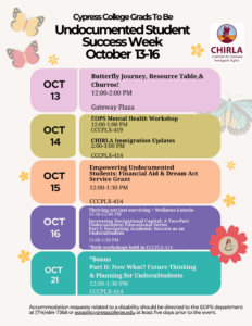 A flyer with the following information: Undocumented Student Success Week takes place October 13–16, with a special bonus session on October 21, aims to support, celebrate, and empower our undocumented students as they navigate their educational journeys. Engaging workshops, resource sharing, and community building opportunities will fill the week. Students, faculty, and staff are encouraged to attend and support. October 13: Butterfly Journey, Resource Table, & Churros! 12-2 pm, Gateway Plaza October 14: EOPS Mental Health Workshop 12-1 p.m., CCCPLX-419 October 15: CHIRLA Immigration Updates 2-3 p.m., CCCPLX-414              October 15: Empowering Undocumented Students: Financial Aid & Dream Act Service Grant 12-1:30 p.m., CCCPLX-414 October 16: Thriving Not Just Surviving -- Wellness Loteria 10:30 a.m. -12 p.m., CCCPLX-414 October 16: Increasing Navigational Capital : A two-part undocustudent educational series Part I: Navigating academic success as an Undocustudent 12-1:30 p.m., CCCPLX-414 October 21: Bonus Part II: Now What? Future thinking and Planning for Undocustudents 12-1:30 p.m., CCCPLX-414