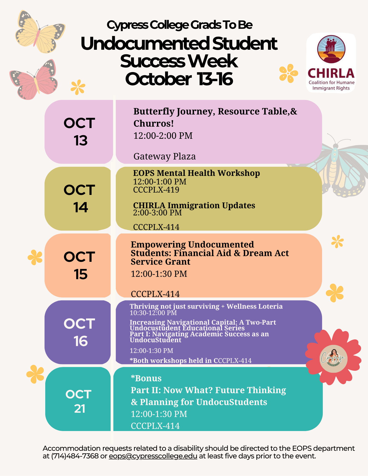 A flyer with the following information: Undocumented Student Success Week takes place October 13–16, with a special bonus session on October 21, aims to support, celebrate, and empower our undocumented students as they navigate their educational journeys. Engaging workshops, resource sharing, and community building opportunities will fill the week. Students, faculty, and staff are encouraged to attend and support. October 13: Butterfly Journey, Resource Table, & Churros! 12-2 pm, Gateway Plaza October 14: EOPS Mental Health Workshop 12-1 p.m., CCCPLX-419 October 15: CHIRLA Immigration Updates 2-3 p.m., CCCPLX-414              October 15: Empowering Undocumented Students: Financial Aid & Dream Act Service Grant 12-1:30 p.m., CCCPLX-414 October 16: Thriving Not Just Surviving -- Wellness Loteria 10:30 a.m. -12 p.m., CCCPLX-414 October 16: Increasing Navigational Capital : A two-part undocustudent educational series Part I: Navigating academic success as an Undocustudent 12-1:30 p.m., CCCPLX-414 October 21: Bonus Part II: Now What? Future thinking and Planning for Undocustudents 12-1:30 p.m., CCCPLX-414