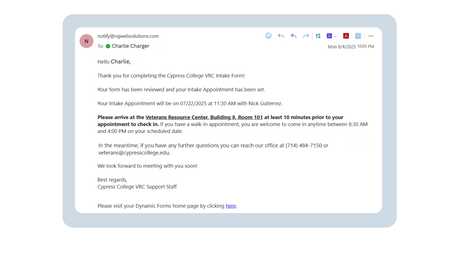 A screenshot of an email to a student from notify@ngwebsolutions.com. The email reads: “Hello Charlie, Thank you for completing the Cypress College VRC Intake Form! Your form has been reviewed and your Intake Appointment has been set. Your Intake Appointment will be on 07/22/2025 at 11:30 AM with Nick Gutierrez. Please arrive at the Veteran’s Resource Center, Building 8, Room 101 at least 10 minutes prior to your appointment to check in. If you have a walk-in appointment, you are welcome to come in anytime between 8:30 am and 4:00 pm on your scheduled date. In the meantime, if you have any further questions you can reach our office at 714-484-7150 or veterans@cypresscollege.edu. We look forward to meeting with you soon! Best regards, The Cypress College VRC Team.” At the bottom of the email, there is a link that redirects the student to their Dynamic Forms home page.