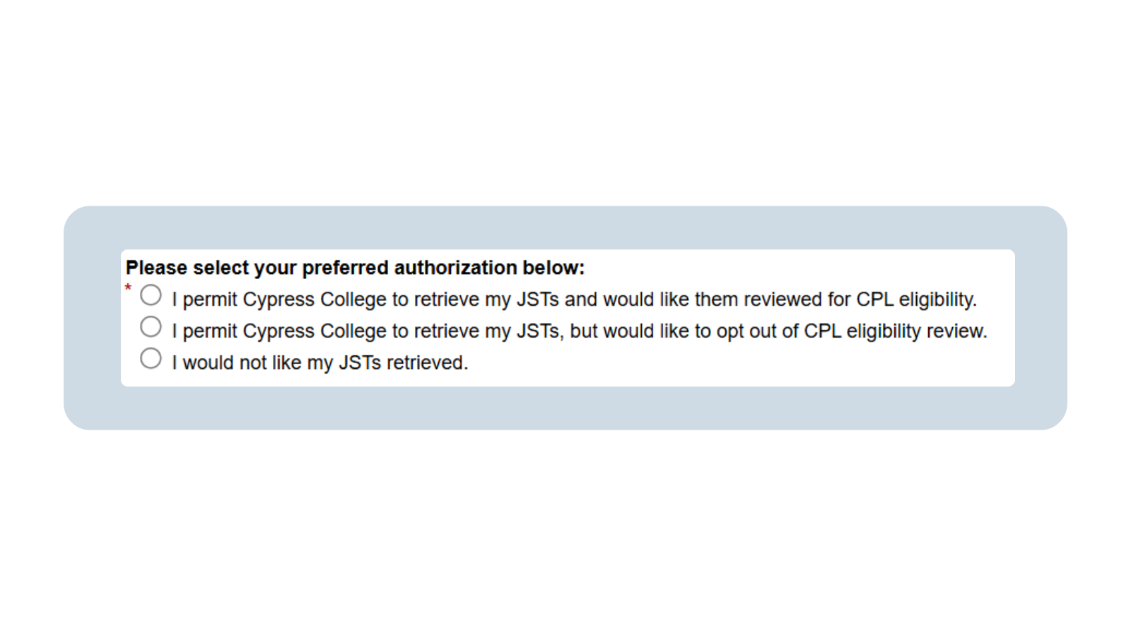 A screenshot of the Veteran Intake form prompting the veteran to choose their preferred authorization as pertains to their Joint Services Transcripts. The options shown are: “I permit Cypress College to retrieve my JSTs and would like them reviewed for CPL eligibility,” “I permit Cypress College to retrieve my JSTs, but would like to opt out of CPL eligibility review,” and “I would not like my JSTs retrieved.”