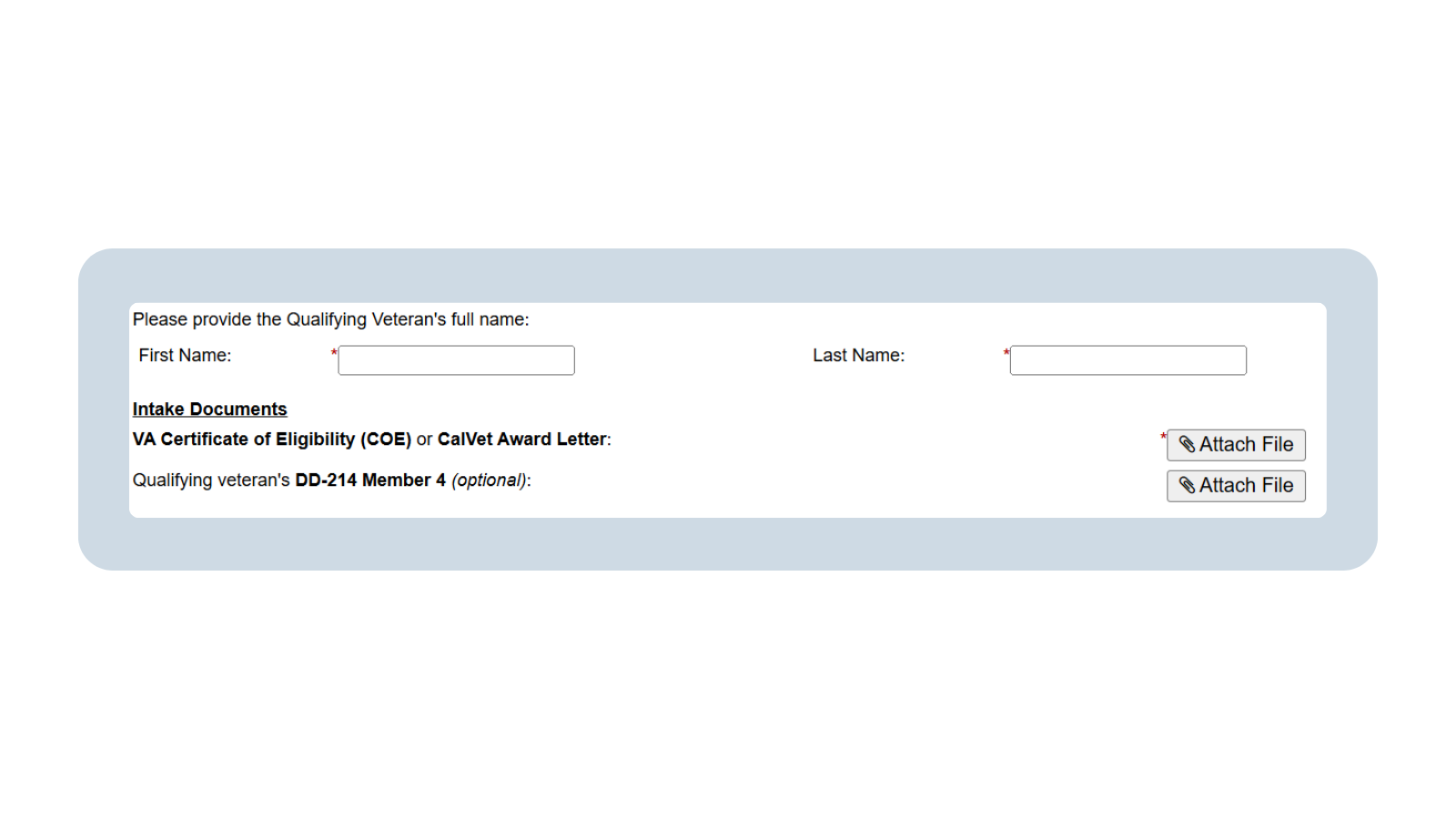 A screenshot of the Dependent Intake form with sections to add the Qualifying Veteran’s first and last name. Below is the Intake Documents section. The requested documents are the VA Certificate of Eligibility (COE) or CalVet Award Letter and the Qualifying Veteran’s DD-214 Member 4 (optional). To the far right are two “Attach File” icons.