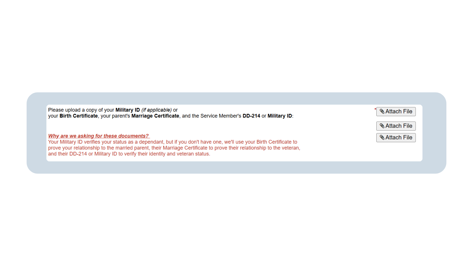 A screenshot of the Stepchild Intake form prompting the student to upload copies of their Military ID (if applicable) or their Birth Certificate, their parent’s marriage certificate, and the Service Member’s DD-214 or Military ID. Below in red lettering reads: “Why are we asking for these documents? Your Military ID verifies your status as a dependent, but if you don’t have one, we’ll use your birth certificate to prove your relationship to the married parent, their marriage certificate to prove their relationship to the veteran, and their DD-214 or military ID verify their identity and veteran status.” To the far right are three “attach file” icons.