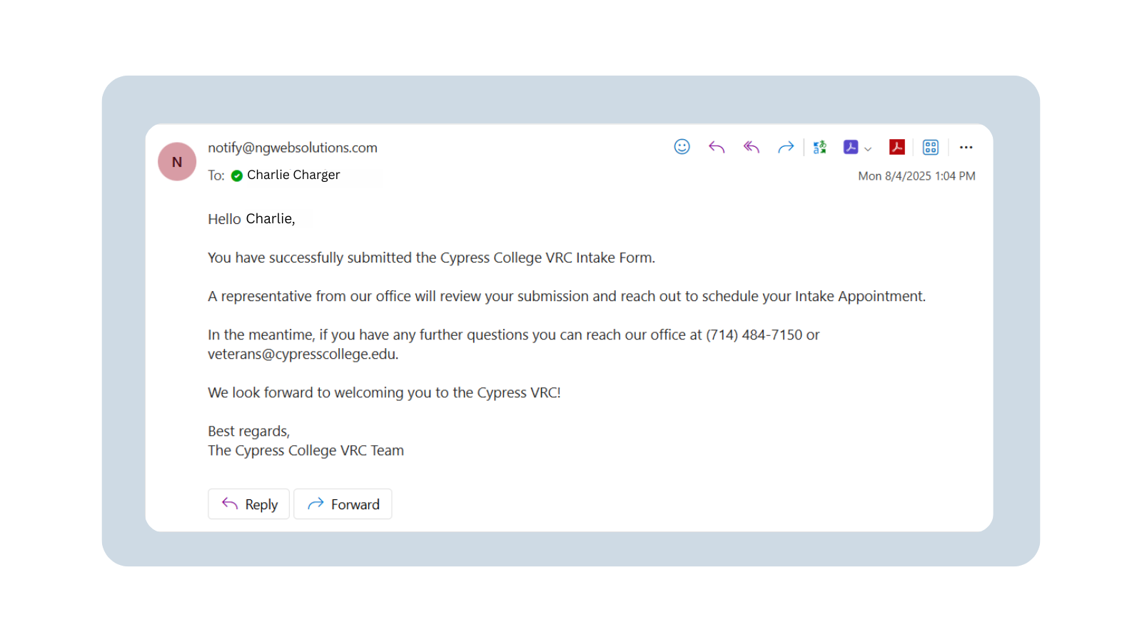 A screenshot of an email to a student from notify@ngwebsolutions.com. The email reads: “Hello Charlie, You have successfully submitted the Cypress College VRC Intake Form. A representative from our office will review your submission and reach out to schedule your Intake Appointment. In the meantime, if you have any further questions you can reach our office at 714-484-7150 or veterans@cypresscollege.edu. We look forward to welcoming you to the Cypress VRC! Best regards, The Cypress College VRC Team.”