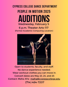 The Cypress College Dance Department is auditioning for “People in Motion” 2025 (show dates May 23, 24 and 25). Auditions are on Wednesday, February 5 at 6 p.m. in Theater Arts building room 117 (former Academic Computing location). No dance experience needed! Wear comfortable workout clothes. Open to students, staff, and faculty. For additional information, contact Maha Afra at mafra@cypresscollege.edu / (714) 484-7207.